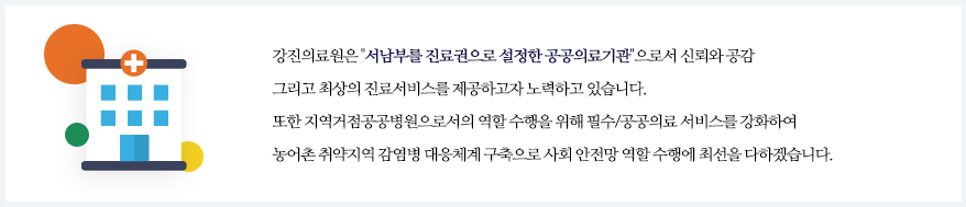강진의료원은'서남부를 진료권으로 설정한 공공의료기관'으로서 신뢰와 공감 그리고 최상의 진료서비스를 제공하고자 노력하고 있습니다. 또한 지역거점공공병원으로서의 역할 수행을 위해 필수/공공의료 서비스를 강화하여 또한 농어촌 취약지역 감염병 대응체계 구축으로 사회 안전망 역할 수행에 최선을 다하겠습니다.