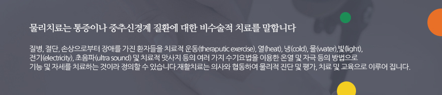 물리치료는 통증이나 중추신경계 질환에 대한 비수술적 치료를 말합니다. 질병, 절단, 손상으로부터 장애를 가진 환자들을  치료적 운동(theraputic exercise), 열(heat), 냉(cold), 물(water),빛(light), 전기(electricity), 초음파(ultra sound) 및 치료적 맛사지 등의 여러 가지 수기요법을 이용한 온열 및 자극 등의 방법으로 기능 및  자세를 치료하는 것이라 정의할 수 있습니다. 재활치료는 의사와 협동하여 물리적 진단 및 평가, 치료 및 교육으로  이루어 집니다.