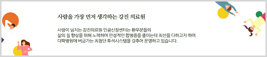 사람을 가장 먼저 생각하는 강진 의료원. 사랑이 넘치는 강진의료원 인공신장센터는 환우분들의 삶의 질 향상을 위해 노력하며 만성적인 합병증을 줄이는데 최선을 다하고자 하며 대학병원에 버금가는 최첨단 투석시스템을 갖추어 운영하고 있습니다.
