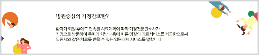 병원중심의 가정간호란. 환자가 퇴원 후에도 연속된 치료계획에 따라 가정전문간호사가 가정으로 방문하여 주치의 처방 내용에 따른 양질의 의료서비스를 제공함으로써 입원시와 같은 치료를 받을 수 있는 입원대체 서비스를 말합니다.