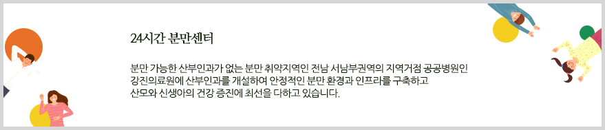 24시간 분만센터. 분만 가능한 산부인과가 없는 분만 취약지역인 전남 서남부권역의 지역거점 공공병원인 강진의료원에 산부인과를 개설하여 안정적인 분만 환경과 인프라를 구축하고 산모와 신생아의 건강 증진에 최선을 다하고 있습니다.